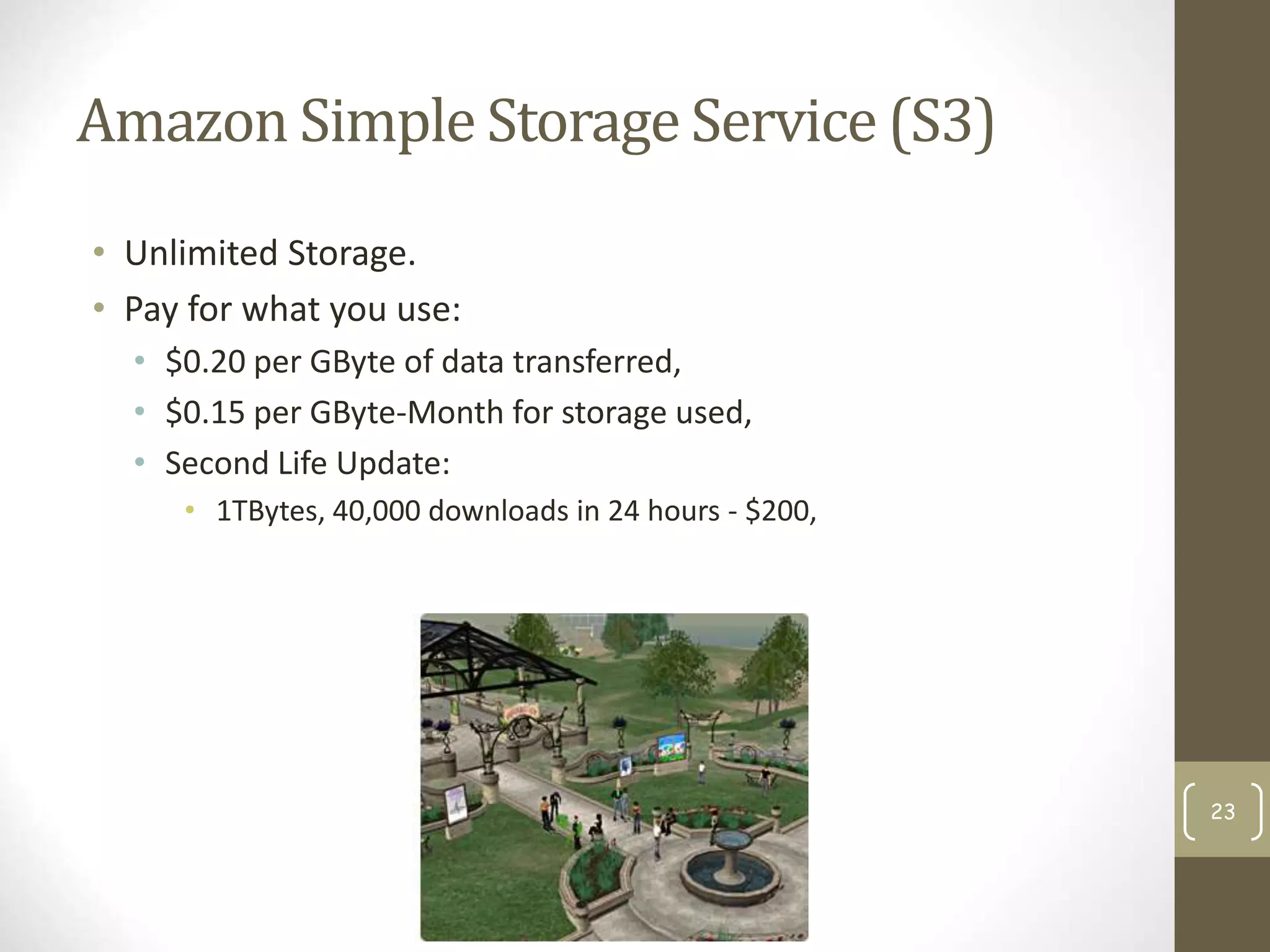 Amazon Simple Storage Service (S3)
• Unlimited Storage.
• Pay for what you use:
• $0.20 per GByte of data transferred,
• $0.15 per GByte-Month for storage used,
• Second Life Update:
• 1TBytes, 40,000 downloads in 24 hours - $200,
23
 