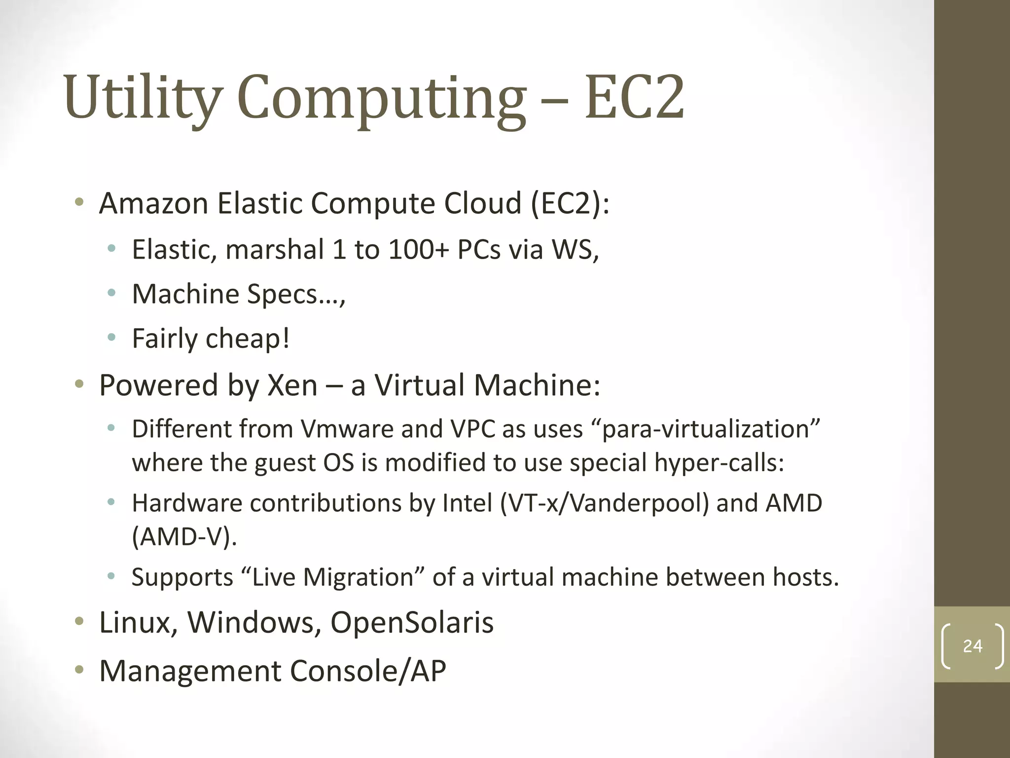 Utility Computing – EC2
• Amazon Elastic Compute Cloud (EC2):
• Elastic, marshal 1 to 100+ PCs via WS,
• Machine Specs…,
• Fairly cheap!
• Powered by Xen – a Virtual Machine:
• Different from Vmware and VPC as uses “para-virtualization”
where the guest OS is modified to use special hyper-calls:
• Hardware contributions by Intel (VT-x/Vanderpool) and AMD
(AMD-V).
• Supports “Live Migration” of a virtual machine between hosts.
• Linux, Windows, OpenSolaris
• Management Console/AP
24
 