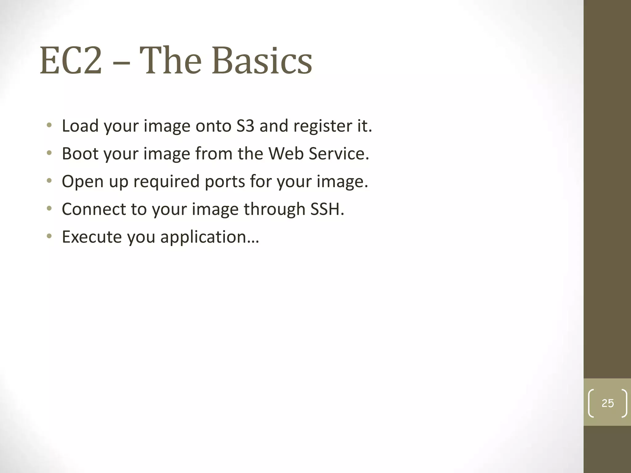 EC2 – The Basics
• Load your image onto S3 and register it.
• Boot your image from the Web Service.
• Open up required ports for your image.
• Connect to your image through SSH.
• Execute you application…
25
 