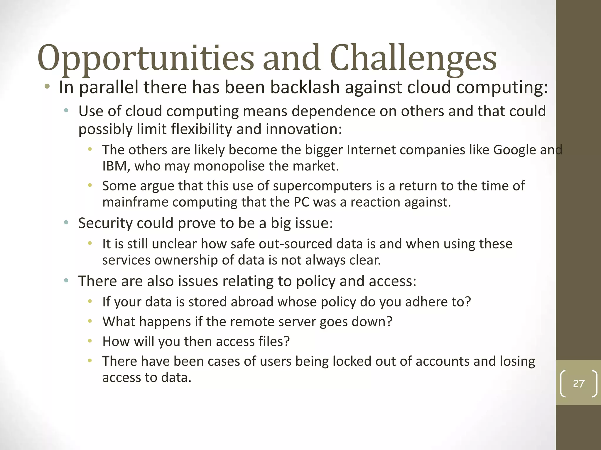 Opportunities and Challenges
• In parallel there has been backlash against cloud computing:
• Use of cloud computing means dependence on others and that could
possibly limit flexibility and innovation:
• The others are likely become the bigger Internet companies like Google and
IBM, who may monopolise the market.
• Some argue that this use of supercomputers is a return to the time of
mainframe computing that the PC was a reaction against.
• Security could prove to be a big issue:
• It is still unclear how safe out-sourced data is and when using these
services ownership of data is not always clear.
• There are also issues relating to policy and access:
• If your data is stored abroad whose policy do you adhere to?
• What happens if the remote server goes down?
• How will you then access files?
• There have been cases of users being locked out of accounts and losing
access to data. 27
 