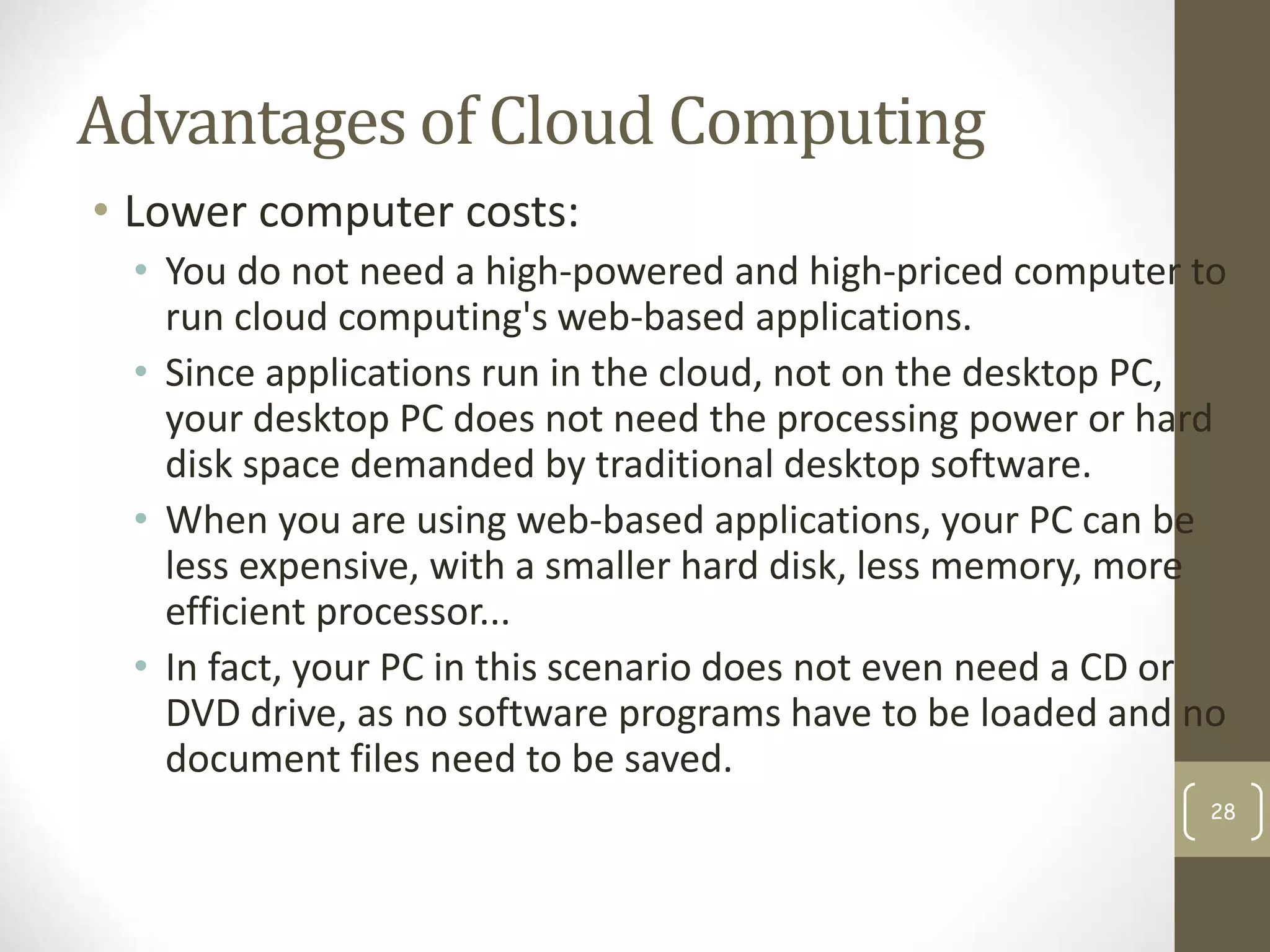 Advantages of Cloud Computing
• Lower computer costs:
• You do not need a high-powered and high-priced computer to
run cloud computing's web-based applications.
• Since applications run in the cloud, not on the desktop PC,
your desktop PC does not need the processing power or hard
disk space demanded by traditional desktop software.
• When you are using web-based applications, your PC can be
less expensive, with a smaller hard disk, less memory, more
efficient processor...
• In fact, your PC in this scenario does not even need a CD or
DVD drive, as no software programs have to be loaded and no
document files need to be saved.
28
 