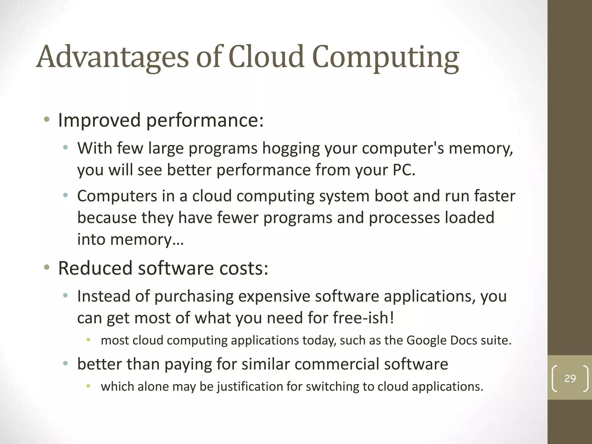 Advantages of Cloud Computing
• Improved performance:
• With few large programs hogging your computer's memory,
you will see better performance from your PC.
• Computers in a cloud computing system boot and run faster
because they have fewer programs and processes loaded
into memory…
• Reduced software costs:
• Instead of purchasing expensive software applications, you
can get most of what you need for free-ish!
• most cloud computing applications today, such as the Google Docs suite.
• better than paying for similar commercial software
• which alone may be justification for switching to cloud applications.
29
 