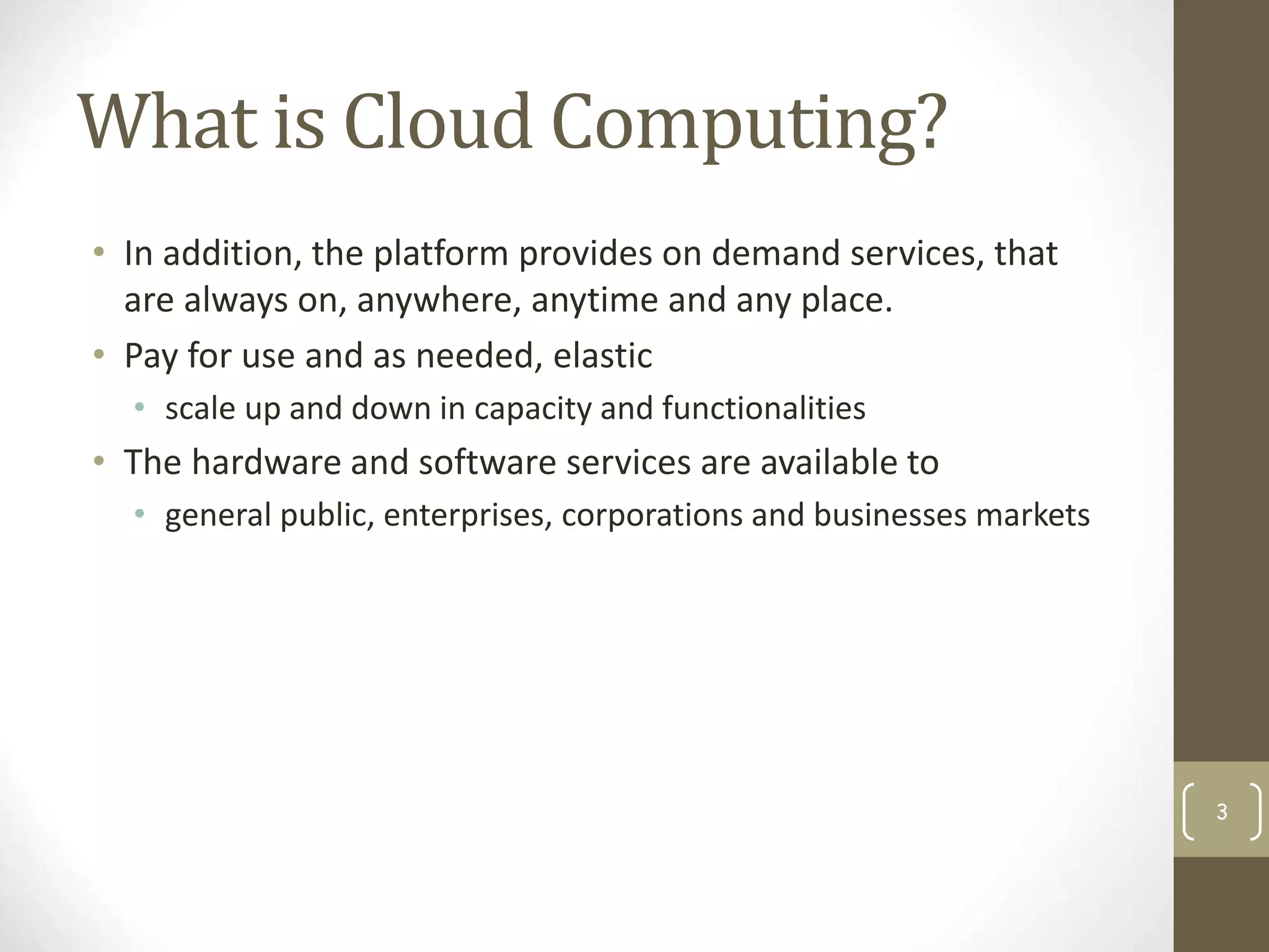 What is Cloud Computing?
• In addition, the platform provides on demand services, that
are always on, anywhere, anytime and any place.
• Pay for use and as needed, elastic
• scale up and down in capacity and functionalities
• The hardware and software services are available to
• general public, enterprises, corporations and businesses markets
3
 