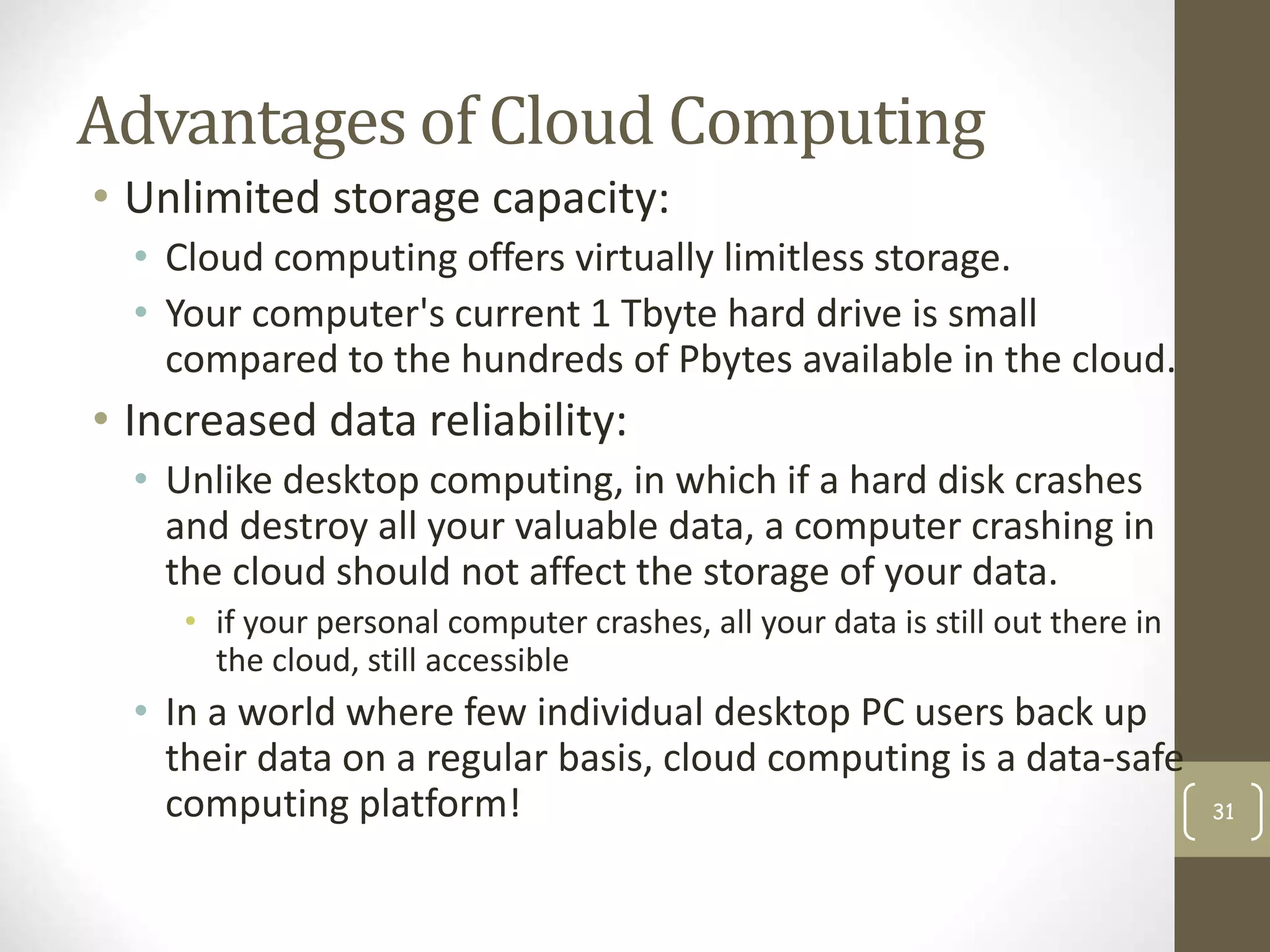 Advantages of Cloud Computing
• Unlimited storage capacity:
• Cloud computing offers virtually limitless storage.
• Your computer's current 1 Tbyte hard drive is small
compared to the hundreds of Pbytes available in the cloud.
• Increased data reliability:
• Unlike desktop computing, in which if a hard disk crashes
and destroy all your valuable data, a computer crashing in
the cloud should not affect the storage of your data.
• if your personal computer crashes, all your data is still out there in
the cloud, still accessible
• In a world where few individual desktop PC users back up
their data on a regular basis, cloud computing is a data-safe
computing platform! 31
 