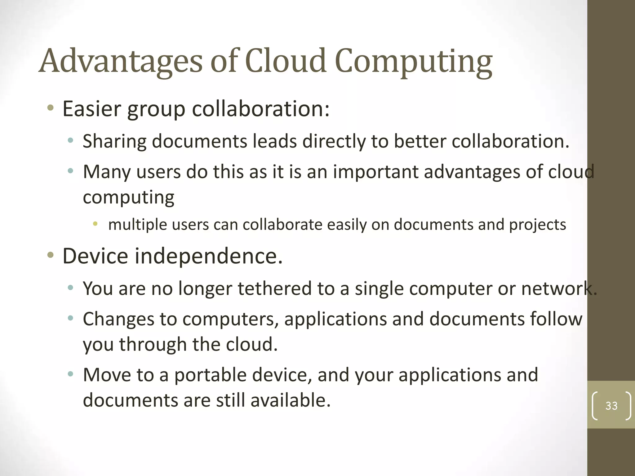 Advantages of Cloud Computing
• Easier group collaboration:
• Sharing documents leads directly to better collaboration.
• Many users do this as it is an important advantages of cloud
computing
• multiple users can collaborate easily on documents and projects
• Device independence.
• You are no longer tethered to a single computer or network.
• Changes to computers, applications and documents follow
you through the cloud.
• Move to a portable device, and your applications and
documents are still available. 33
 