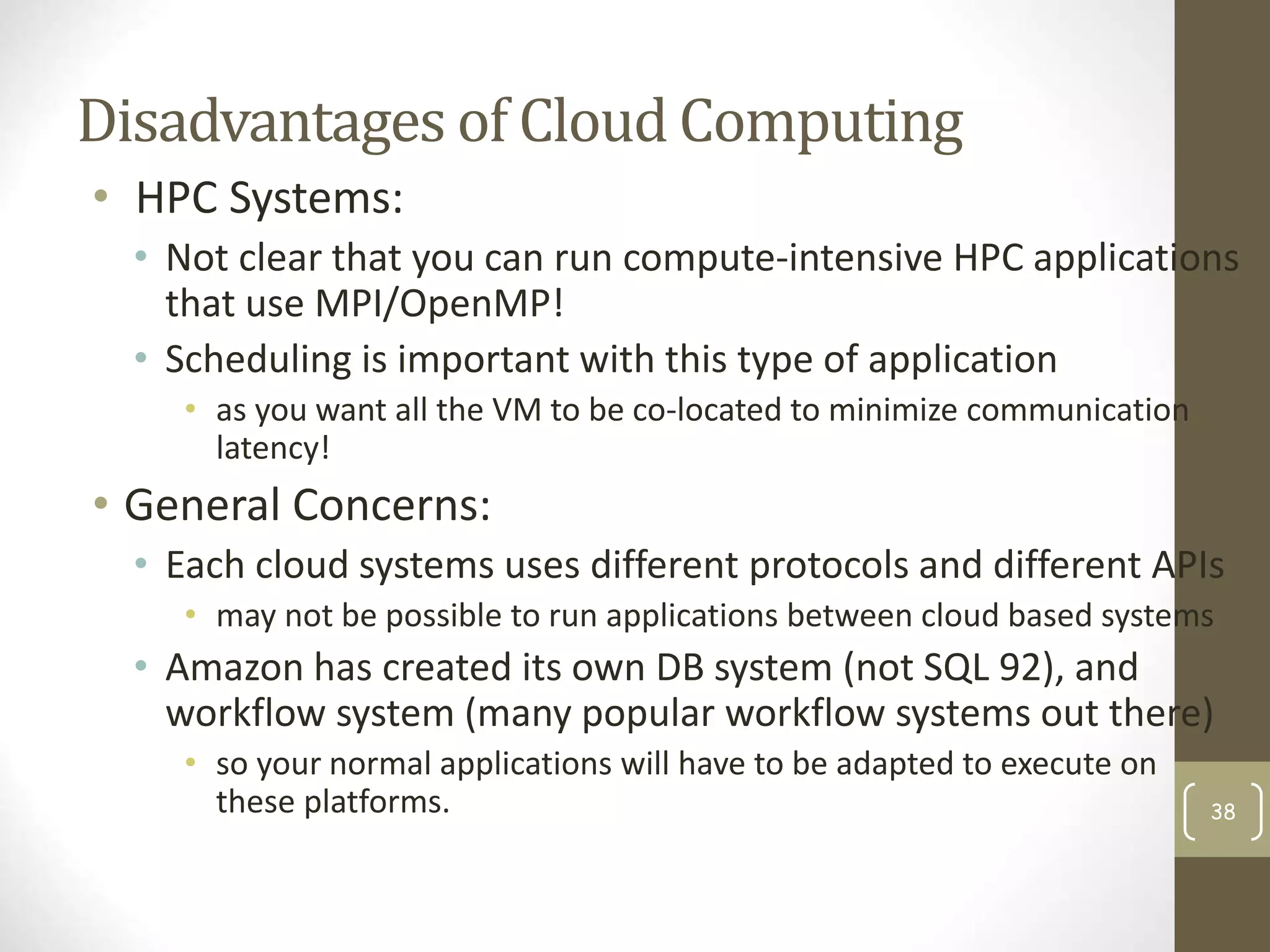 Disadvantages of Cloud Computing
• HPC Systems:
• Not clear that you can run compute-intensive HPC applications
that use MPI/OpenMP!
• Scheduling is important with this type of application
• as you want all the VM to be co-located to minimize communication
latency!
• General Concerns:
• Each cloud systems uses different protocols and different APIs
• may not be possible to run applications between cloud based systems
• Amazon has created its own DB system (not SQL 92), and
workflow system (many popular workflow systems out there)
• so your normal applications will have to be adapted to execute on
these platforms. 38
 