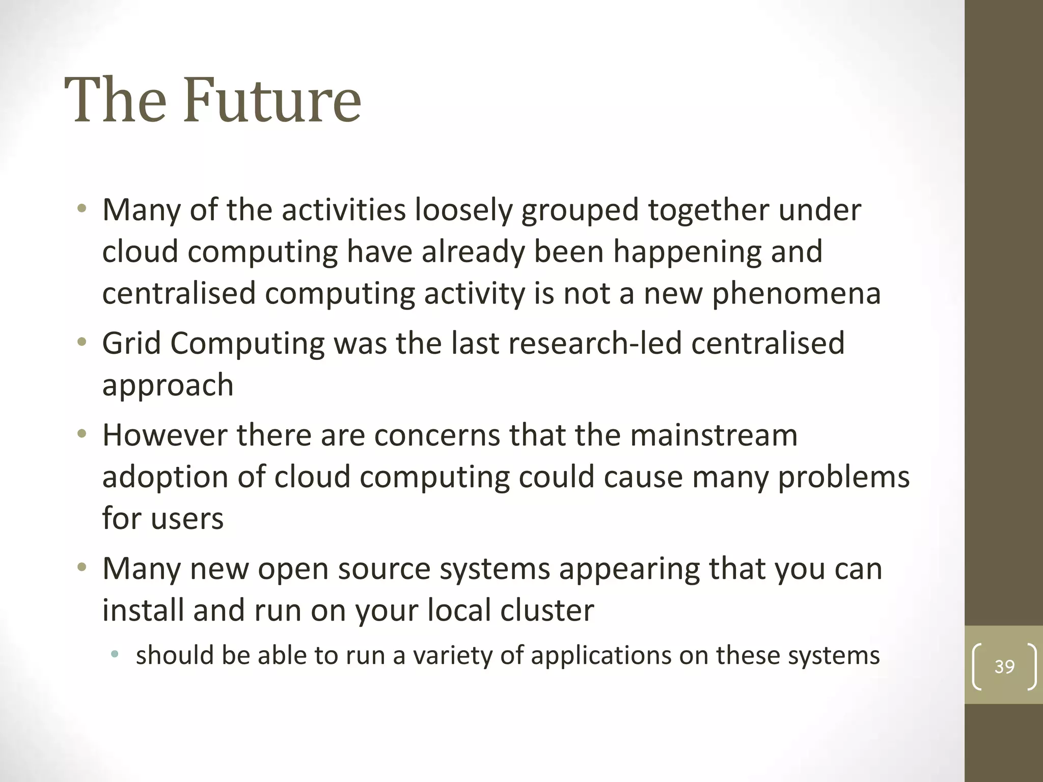 The Future
• Many of the activities loosely grouped together under
cloud computing have already been happening and
centralised computing activity is not a new phenomena
• Grid Computing was the last research-led centralised
approach
• However there are concerns that the mainstream
adoption of cloud computing could cause many problems
for users
• Many new open source systems appearing that you can
install and run on your local cluster
• should be able to run a variety of applications on these systems 39
 