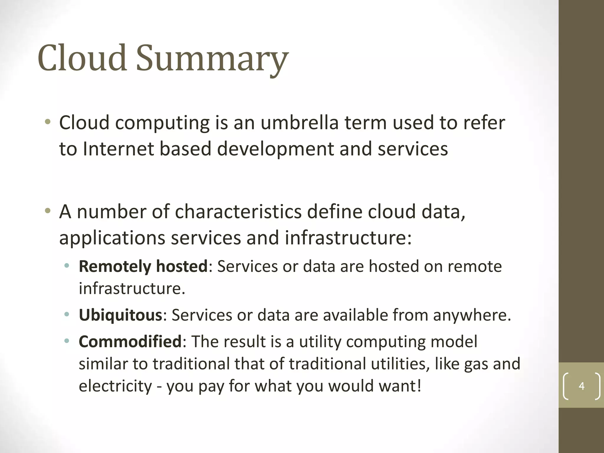 Cloud Summary
• Cloud computing is an umbrella term used to refer
to Internet based development and services
• A number of characteristics define cloud data,
applications services and infrastructure:
• Remotely hosted: Services or data are hosted on remote
infrastructure.
• Ubiquitous: Services or data are available from anywhere.
• Commodified: The result is a utility computing model
similar to traditional that of traditional utilities, like gas and
electricity - you pay for what you would want! 4
 