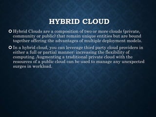 HYBRID CLOUD
 Hybrid Clouds are a composition of two or more clouds (private,
community or public) that remain unique entities but are bound
together offering the advantages of multiple deployment models.
 In a hybrid cloud, you can leverage third party cloud providers in
either a full or partial manner; increasing the flexibility of
computing. Augmenting a traditional private cloud with the
resources of a public cloud can be used to manage any unexpected
surges in workload.
 