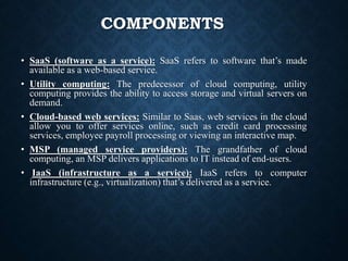 COMPONENTS
• SaaS (software as a service): SaaS refers to software that’s made
available as a web-based service.
• Utility computing: The predecessor of cloud computing, utility
computing provides the ability to access storage and virtual servers on
demand.
• Cloud-based web services: Similar to Saas, web services in the cloud
allow you to offer services online, such as credit card processing
services, employee payroll processing or viewing an interactive map.
• MSP (managed service providers): The grandfather of cloud
computing, an MSP delivers applications to IT instead of end-users.
• IaaS (infrastructure as a service): IaaS refers to computer
infrastructure (e.g., virtualization) that’s delivered as a service.
 
