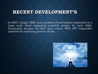RECENT DEVELOPMENT’S
• In 2007, Google, IBM, and a number of universities embarked on a
large scale cloud computing research project. In early 2008,
Eucalyptus became the first open source AWS API compatible
platform for deploying private clouds.
 