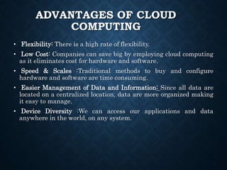 ADVANTAGES OF CLOUD
COMPUTING
• Flexibility: There is a high rate of flexibility.
• Low Cost: Companies can save big by employing cloud computing
as it eliminates cost for hardware and software.
• Speed & Scales :Traditional methods to buy and configure
hardware and software are time consuming.
• Easier Management of Data and Information: Since all data are
located on a centralized location, data are more organized making
it easy to manage.
• Device Diversity :We can access our applications and data
anywhere in the world, on any system.
 