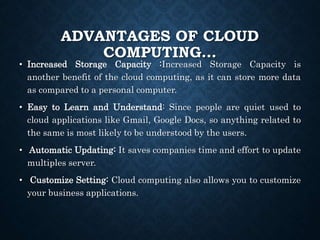 ADVANTAGES OF CLOUD
COMPUTING…
• Increased Storage Capacity :Increased Storage Capacity is
another benefit of the cloud computing, as it can store more data
as compared to a personal computer.
• Easy to Learn and Understand: Since people are quiet used to
cloud applications like Gmail, Google Docs, so anything related to
the same is most likely to be understood by the users.
• Automatic Updating: It saves companies time and effort to update
multiples server.
• Customize Setting: Cloud computing also allows you to customize
your business applications.
 