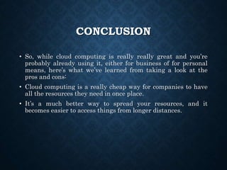 CONCLUSION
• So, while cloud computing is really really great and you’re
probably already using it, either for business of for personal
means, here’s what we’ve learned from taking a look at the
pros and cons:
• Cloud computing is a really cheap way for companies to have
all the resources they need in once place.
• It’s a much better way to spread your resources, and it
becomes easier to access things from longer distances.
 