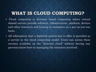 WHAT IS CLOUD COMPUTING?
• Cloud computing is Internet based computing where virtual
shared servers provide software, infrastructure, platform, devices
and other resources and hosting to customers on a pay-as-you-use
basis.
• All information that a digitized system has to offer is provided as
a service in the cloud computing model. Users can access these
services available on the "Internet cloud" without having any
previous know-how on managing the resources involved.
 