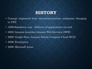 HISTORY
• Concept originated from telecommunication companies changing
to VPN
• 1999:Salesforce. com ‐ Delivery of applications via web
• 2002: Amazon launches Amazon Web Services (AWS)
• 2006: Google Docs, Amazon Elastic Compute Cloud (EC2)
• 2008: Eucalyptus
• 2009: Microsoft Azure
 