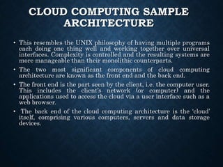 CLOUD COMPUTING SAMPLE
ARCHITECTURE
• This resembles the UNIX philosophy of having multiple programs
each doing one thing well and working together over universal
interfaces. Complexity is controlled and the resulting systems are
more manageable than their monolithic counterparts.
• The two most significant components of cloud computing
architecture are known as the front end and the back end.
• The front end is the part seen by the client, i.e. the computer user.
This includes the client’s network (or computer) and the
applications used to access the cloud via a user interface such as a
web browser.
• The back end of the cloud computing architecture is the ‘cloud’
itself, comprising various computers, servers and data storage
devices.
 