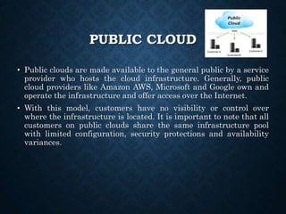 PUBLIC CLOUD
• Public clouds are made available to the general public by a service
provider who hosts the cloud infrastructure. Generally, public
cloud providers like Amazon AWS, Microsoft and Google own and
operate the infrastructure and offer access over the Internet.
• With this model, customers have no visibility or control over
where the infrastructure is located. It is important to note that all
customers on public clouds share the same infrastructure pool
with limited configuration, security protections and availability
variances.
 