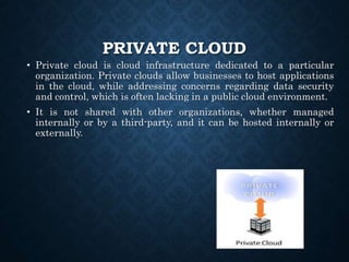 PRIVATE CLOUD
• Private cloud is cloud infrastructure dedicated to a particular
organization. Private clouds allow businesses to host applications
in the cloud, while addressing concerns regarding data security
and control, which is often lacking in a public cloud environment.
• It is not shared with other organizations, whether managed
internally or by a third-party, and it can be hosted internally or
externally.
 