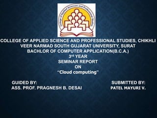 COLLEGE OF APPLIED SCIENCE AND PROFESSIONAL STUDIES, CHIKHLI
VEER NARMAD SOUTH GUJARAT UNIVERSITY, SURAT
BACHLOR OF COMPUTER APPLICATION(B.C.A.)
3rd YEAR
SEMINAR REPORT
ON
“Cloud computing”
GUIDED BY: SUBMITTED BY:
ASS. PROF. PRAGNESH B. DESAI PATEL MAYURI V.
 