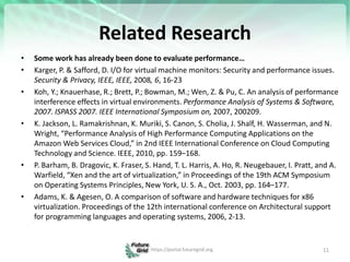 Related Research
• Some work has already been done to evaluate performance…
• Karger, P. & Safford, D. I/O for virtual machine monitors: Security and performance issues.
Security & Privacy, IEEE, IEEE, 2008, 6, 16-23
• Koh, Y.; Knauerhase, R.; Brett, P.; Bowman, M.; Wen, Z. & Pu, C. An analysis of performance
interference effects in virtual environments. Performance Analysis of Systems & Software,
2007. ISPASS 2007. IEEE International Symposium on, 2007, 200209.
• K. Jackson, L. Ramakrishnan, K. Muriki, S. Canon, S. Cholia, J. Shalf, H. Wasserman, and N.
Wright, “Performance Analysis of High Performance Computing Applications on the
Amazon Web Services Cloud,” in 2nd IEEE International Conference on Cloud Computing
Technology and Science. IEEE, 2010, pp. 159–168.
• P. Barham, B. Dragovic, K. Fraser, S. Hand, T. L. Harris, A. Ho, R. Neugebauer, I. Pratt, and A.
Warfield, “Xen and the art of virtualization,” in Proceedings of the 19th ACM Symposium
on Operating Systems Principles, New York, U. S. A., Oct. 2003, pp. 164–177.
• Adams, K. & Agesen, O. A comparison of software and hardware techniques for x86
virtualization. Proceedings of the 12th international conference on Architectural support
for programming languages and operating systems, 2006, 2-13.
11
https://portal.futuregrid.org
 