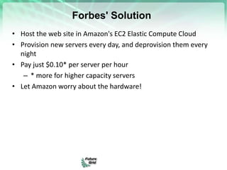 Forbes' Solution
• Host the web site in Amazon's EC2 Elastic Compute Cloud
• Provision new servers every day, and deprovision them every
night
• Pay just $0.10* per server per hour
– * more for higher capacity servers
• Let Amazon worry about the hardware!
 