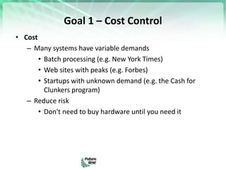 Goal 1 – Cost Control
• Cost
– Many systems have variable demands
• Batch processing (e.g. New York Times)
• Web sites with peaks (e.g. Forbes)
• Startups with unknown demand (e.g. the Cash for
Clunkers program)
– Reduce risk
• Don't need to buy hardware until you need it
 