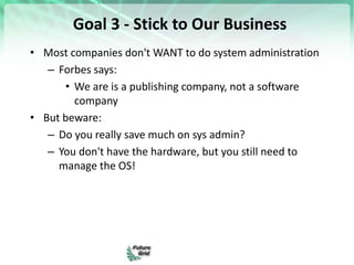 Goal 3 - Stick to Our Business
• Most companies don't WANT to do system administration
– Forbes says:
• We are is a publishing company, not a software
company
• But beware:
– Do you really save much on sys admin?
– You don't have the hardware, but you still need to
manage the OS!
 