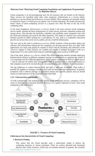Cloud Computing: Unedited Version pg. 10
Reference from “Mastering Cloud Computing Foundations and Applications Programming”
by Rajkumar Buyya)
Cloud computing is an all-encompassing term for all resources that are hosted on the Internet.
These services are classified under three main categories: infrastructure as a service (IaaS),
platform as a service (PaaS) and software as a service (SaaS). These categories are mutually related
as outlined in Figure 1.6 which gives an organic view of cloud computing. The model structures the
broad variety of cloud computing services in a layered view from the base to the top of the
computing stack.
At the stack foundation, Infrastructure as Service (IaaS) is the most common cloud computing
service model, offering the basic infrastructure of virtual servers, networks, operating systems and
storage drives. This provides the flexibility, reliability and scalability many companies seek with
the cloud and eliminates the need for the office hardware. This makes it a perfect way to promote
business growth for SMEs looking for a cost-effective IT way. IaaS is a completely outsourced
pay-for-use service that can be run in a public, private or hybrid infrastructure.
The next step in the stack is platform-as-a-service (PaaS) solutions. Cloud providers deploy the
software and infrastructure framework, but companies can develop and run their own apps. Web
applications can easily and quickly be created via PaaS with the flexibility and robustness of the
service to support it. PaaS solutions are scalable and suitable if multiple developers work on a
single project. It is also useful when using an established data source (such as a CRM tool).
Top of the stack, Software as a Service (SaaS) This cloud computing solution includes deploying
Internet-based software to different companies paying via subscription or a paid-per-use model. It
is an important tool for CRM and applications which require a great deal of Web or mobile access
– such as software for mobile sales management. SaaS is managed from a centralized location so
that companies need not be worried about its own maintenance and is ideal for short-term projects.
The big difference in control between PaaS and IaaS is users got. Essentially, PaaS makes it
possible for suppliers to manage everything IaaS calls for more customer management. In general,
companies with a software package or application already have specific purpose and you should
choose to install and run it in the cloud IaaS rather than PaaS.
1.2.5 Characteristics and benefits
As both commercially and technologically mature cloud computing services, companies will be
easier to maximize their potential benefits. However, it is equally important to know what cloud
computing is and what it does.
FIGURE 1. 7 Features of Cloud Computing
Following are the characteristics of Cloud Computing:
1. Resources Pooling
This means that the Cloud provider used a multi-leaner model to deliver the
computing resources to various customers. There are various allocated and reassigned
physical and virtual resources, which rely on customer demand. In general, the customer
 