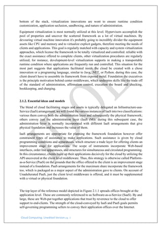 Cloud Computing: Unedited Version pg. 3
bottom of the stack, virtualization innovations are wont to ensure runtime condition
customization, application seclusion, sandboxing, and nature of administration.
Equipment virtualization is most normally utilized at this level. Hypervisors accomplish the
pool of properties and uncover the scattered framework as a lot of virtual machines. By
devouring virtual machine innovation it's probably going to incredibly divider the equipment
assets like CPU and memory and to virtualize explicit gadgets, therefore meeting the needs of
clients and applications. This goal is regularly matched with capacity and system virtualization
approaches, which license the framework to be totally virtualized and controlled. reliable with
the exact assistance offered to complete clients, other virtualization procedures are regularly
utilized; for instance, development-level virtualization supports in making a transportable
runtime condition where applications are frequently run and controlled. This situation for the
most part suggests that applications facilitated inside the cloud be created with a chose
innovation or a programing language, similar to Java, .NET, or Python. during this case, the
client doesn't have to assemble its framework from exposed metal. Foundation the executives
is the principle motivation behind center middleware, which underpins skills like the trade off
of the standard of administration, affirmation control, execution the board and checking,
bookkeeping, and charging.
2.1.2. Essential ideas and models
The blend of cloud facilitating stages and assets is typically delegated an Infrastructure-asa-
Service (IaaS) arrangement. we will found the various instances of IaaS into two classifications:
various them convey both the administration layer and subsequently the physical framework;
others convey just the administration layer (IaaS (M)). during this subsequent case, the
administration layer is normally incorporated with different IaaS arrangements that give
physical foundation and increases the value of them.
IaaS arrangements are appropriate for planning the framework foundation however offer
constrained types of assistance to make applications. Such assistance is given by cloud
programming conditions and apparatuses, which structure a trade layer for offering clients an
improvement stage for applications. The scope of instruments incorporate Web-based
interfaces, order line apparatuses, and structures for simultaneous and circulated programming.
In this circumstance, clients build up their applications decisively for the cloud by utilizing the
API uncovered at the client level middleware. Thus, this strategy is otherwise called Platform-
as-a-Service (PaaS) on the grounds that the office offered to the client is an improvement stage
instead of a foundation. PaaS arrangements for the maximum share incorporate the framework
too, which is packaged as a major aspect of the administration gave to clients. On account of
Unadulterated PaaS, just the client level middleware is offered, and it must be supplemented
with a virtual or physical foundation.
The top layer of the reference model depicted in Figure 2.1.1 spreads offices brought at the
application level. These are commonly referenced to as Software-as-a-Service (SaaS). By and
large, these are Web-put together applications that trust by reverence to the cloud to offer
support to end-clients. The strength of the cloud-conveyed by IaaS and PaaS goals permits
self-governing programming sellers to convey their application offices over the Internet.
 