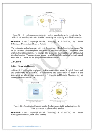 Cloud Computing: Unedited Version pg. 8
Figure2.1.5. A cloud resource administrator can be with a cloud provider organization for
which it can administer the cloud provider’s internally and externally available IT resources.
(Reference :Cloud Computing(Concepts, Technology & Architecture) by Thomas
Erl,Zaigham Mahmood, and Ricardo Puttini)
The explanation a cloud asset executive isn't alluded to as a "cloud administration manager" is
on the lands that this job might be answerable for directing cloud-based IT assets that don't
exist as cloud administrations. For instance, if the cloud asset chairman fits to (or is Shrunk by)
the cloud supplier, IT assets not made remotely available might be controlled by this job (and
these sorts of IT assets are not delegated cloud administrations).
2.1.4. Limit
2.1.4.1. Hierarchical Boundary
A hierarchical limit implies the physical outskirt that conditions a lot of IT capitals that are had
and controlled by an association. The authoritative limit doesn't show the limit of a real
association, just a hierarchical arrangement of IT properties and IT assets. Also, mists have an
authoritative limit (Figure 2.1.6.).
Figure2.1.6. Organizational boundaries of a cloud consumer (left), and a cloud provider
(right), represented by a broken line notation.
(Reference :Cloud Computing(Concepts, Technology & Architecture) by Thomas
Erl,Zaigham Mahmood, and Ricardo Puttini)
 