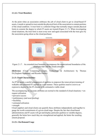 Cloud Computing: Unedited Version pg. 9
2.1.4.2. Trust Boundary
At the point when an association embraces the job of cloud client to get to cloud-based IT
assets, it needs to spread its trust outside the physical limit of the association to contain portions
of the cloud condition. A trust limit is a coherent fringe that normally ranges outside physical
limits to connote the degree to which IT assets are trusted (Figure 2.1.7). When investigating
cloud situations, the trust limit is most every now and again associated with the trust gave by
the association going about as the cloud purchaser.
Figure 2.1.7. An extended trust boundary encompasses the organizational boundaries of the
cloud provider and the cloud consumer.
(Reference :Cloud Computing(Concepts, Technology & Architecture) by Thomas
Erl,Zaigham Mahmood, and Ricardo Puttini)
2.1.5. Cloud Characteristics
An IT air needs a careful arrangement of qualities to empower the removed provisioning of
walkable and estimated IT capitals in a real manner. These qualities need to exist to an
expressive degree for the IT climate to be estimated a viable cloud.
The accompanying six accurate attributes are normal to the standard of cloud situations: • on-
request utilization
• pervasive access
• multitenancy (and asset pooling)
• flexibility
• estimated utilization
• strength
Cloud suppliers and cloud clients can quantify these attributes independently and together to
gauge the worth commitment of a given cloud stage. Despite the fact that cloud-based
administrations and IT assets will get and display particular qualities to variable degrees,
generally the better how much they are strengthened and applied, the better the resulting
esteem proposal.
2.1.5.1. On-Demand Usage
 