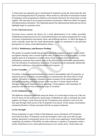 Cloud Computing: Unedited Version pg. 10
A cloud client can separately get to cloud-based IT properties giving the cloud client the self-
rule to self-arrangement these IT properties. When sorted out, utilization of oneself provisioned
IT properties can be programmed, needful no extra human interest by the cloud client or cloud
supplier. This outcomes in an on-request utilization circumstance. Otherwise called "on-request
self-administration utilization," this trademark permits the administration based and use driven
highlights begin in customary mists.
2.1.5.2. Universal Access
Universal access connotes the fitness for a cloud administration to be widely accessible.
Establishing omnipresent access for a cloud administration can require arrangement for a scope
of systems, transportation conventions, limits, and wellbeing advances. To allow this degree of
access normally needs that the cloud administration design be customized to the particular
prerequisites of various cloud administration clients.
2.1.5.2.1. Multitenancy (and Resource Pooling)
The quality of a product bundle that permits a case of the program to support various clients
(occupants) whereby each is remote from the other, is referenced to as multitenancy. A cloud
supplier pools its IT properties to enable various cloud to support clients by utilizing
multitenancy imitations that routinely trust on the utilization of virtualization advancements.
Over the utilization of multitenancy innovation, IT properties can be animatedly allotted and
reallocated, rendering to cloud administration client requests.
2.1.5.4. Versatility
Versatility is the programmed inclination of a cloud to unmistakably scale IT properties, as
required in answer to runtime circumstances or as customized by the cloud client or cloud
supplier. Versatility is regularly estimated a center resistance for the acknowledgment of
distributed computing, primarily because of the way that it is firmly related with the
Abridged Asset and Comparative Costs advantage. Cloud suppliers with tremendous IT
properties can offer the most noteworthy scope of versatility
2.1.5.5. Estimated Usage
The deliberate utilization trademark means the fitness of a cloud stage to keep way of the use
of its IT assets, for the most part by cloud clients. Established on what is estimated, the cloud
supplier can charge a cloud client just for the IT properties truly utilized as well as for the
time span through which access to the IT properties was chosen. In this unique circumstance,
estimated utilization is firmly associated with the on-request trademark.
2.1.5.6. Strength
Strong computing is a type of failover that dispenses excess utilizations of IT properties
across physical spots. IT properties can be pre-arranged so that in the event that one gets
lacking, agreement is consequently given over to extra excess application. Inside distributed
computing, the attribute of flexibility can make reference to repetitive IT properties inside a
similar cloud (however in various physical areas) or over various mists. Cloud clients can
 