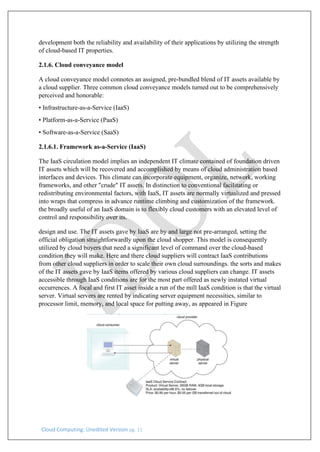 Cloud Computing: Unedited Version pg. 11
development both the reliability and availability of their applications by utilizing the strength
of cloud-based IT properties.
2.1.6. Cloud conveyance model
A cloud conveyance model connotes an assigned, pre-bundled blend of IT assets available by
a cloud supplier. Three common cloud conveyance models turned out to be comprehensively
perceived and honorable:
• Infrastructure-as-a-Service (IaaS)
• Platform-as-a-Service (PaaS)
• Software-as-a-Service (SaaS)
2.1.6.1. Framework as-a-Service (IaaS)
The IaaS circulation model implies an independent IT climate contained of foundation driven
IT assets which will be recovered and accomplished by means of cloud administration based
interfaces and devices. This climate can incorporate equipment, organize, network, working
frameworks, and other "crude" IT assets. In distinction to conventional facilitating or
redistributing environmental factors, with IaaS, IT assets are normally virtualized and pressed
into wraps that compress in advance runtime climbing and customization of the framework.
the broadly useful of an IaaS domain is to flexibly cloud customers with an elevated level of
control and responsibility over its.
design and use. The IT assets gave by IaaS are by and large not pre-arranged, setting the
official obligation straightforwardly upon the cloud shopper. This model is consequently
utilized by cloud buyers that need a significant level of command over the cloud-based
condition they will make. Here and there cloud suppliers will contract IaaS contributions
from other cloud suppliers in order to scale their own cloud surroundings. the sorts and makes
of the IT assets gave by IaaS items offered by various cloud suppliers can change. IT assets
accessible through IaaS conditions are for the most part offered as newly instated virtual
occurrences. A focal and first IT asset inside a run of the mill IaaS condition is that the virtual
server. Virtual servers are rented by indicating server equipment necessities, similar to
processor limit, memory, and local space for putting away, as appeared in Figure
 