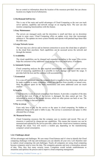 Cloud Computing: Unedited Version pg. 11
has no control or information about the location of the resources provided, but can choose
location on a higher level of abstraction.
2. On-Demand Self-Service
This is one of the main and useful advantages of Cloud Computing as the user can track
server uptimes, capability and network storage on an ongoing basis. The user can also
monitor computing functionalities with this feature.
3. Easy Maintenance
The servers are managed easily and the downtime is small and there are no downtime
except in some cases. Cloud Computing offers an update every time that increasingly
enhances it. The updates are more system friendly and operate with patched bugs faster than
the older ones.
4. Large Network Access
The user may use a device and an Internet connection to access the cloud data or upload it
to the cloud from anywhere. Such capabilities can be accessed across the network and
through the internet.
5. Availability
The cloud capabilities can be changed and expanded according to the usage. This review
helps the consumer to buy additional cloud storage for a very small price, if necessary.
6. Automatic System
Cloud computing analyzes the data required automatically and supports a certain service
level of measuring capabilities. It is possible to track, manage and report the usage. It
provides both the host and the customer with accountability.
7. Economical
It is a one-off investment since the company (host) is required to buy the storage, which can
be made available to many companies, which save the host from monthly or annual costs.
Only the amount spent on the basic maintenance and some additional costs are much
smaller.
8. Security
Cloud Security is one of cloud computing's best features. It provides a snapshot of the data
stored so that even if one of the servers is damaged, the data cannot get lost. The
information is stored on the storage devices, which no other person can hack or use. The
service of storage is fast and reliable.
9. Pay as you go
Users only have to pay for the service or the space in cloud computing. No hidden or
additional charge to be paid is liable to pay. The service is economical and space is often
allocated free of charge.
10. Measured Service
Cloud Computing resources that the company uses to monitor and record. This use of
resources is analyzed by charge-per-use capabilities. This means that resource use can be
measured and reported by the service provider, either on the virtual server instances running
through the cloud. You will receive a models pay depending on the manufacturing
company's actual consumption.
1.2.6 Challenges ahead
All has advantages and challenges. We saw many Cloud features and it’s time to identify the Cloud
computing challenges with tips and techniques you can identify all your own. Let's therefore start
to explore cloud computing risk and challenges. Nearly all companies are using cloud computing
because companies need to store the data. The companies generate and store a tremendous amount
of data. Thus, they face many security issues. Companies would include establishments to
streamline and optimize the process and to improve cloud computing management.
 