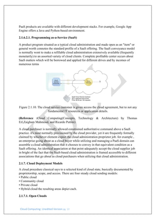Cloud Computing: Unedited Version pg. 13
PaaS products are available with different development stacks. For example, Google App
Engine offers a Java and Python-based environment.
2.1.6.2.1. Programming as-a-Service (SaaS)
A product program situated as a typical cloud administration and made open as an "item" or
general worth connotes the standard profile of a SaaS offering. The SaaS conveyance model
is normally wont to make a refillable cloud administration extensively available (frequently
monetarily) to an assorted variety of cloud clients. Complete profitable center occurs about
SaaS matters which will be borrowed and applied for different drives and by incomes of
numerous terms
Figure 2.1.10. The cloud service customer is given access the cloud agreement, but to not any
fundamental IT resources or application details.
(Reference :Cloud Computing(Concepts, Technology & Architecture) by Thomas
Erl,Zaigham Mahmood, and Ricardo Puttini)
A cloud purchaser is normally allowed constrained authoritative command above a SaaS
practice. it's most normally provisioned by the cloud provider, yet it are frequently formally
claimed by whichever element expect the cloud administration proprietor job. for example ,
an enterprise going about as a cloud buyer while utilizing and managing a PaaS domain can
assemble a cloud administration that it chooses to convey in that equivalent condition as a
SaaS offering. An identical association at that point adequately accept the cloud supplier job
in bright of the fact that the SaaS-based cloud administration is framed accessible to different
associations that go about as cloud purchasers when utilizing that cloud administration.
2.1.7. Cloud Deployment Models
A cloud procedure classical says to a selected kind of cloud state, basically documented by
proprietorship, scope, and access. There are four steady cloud sending models:
• Public cloud
• Community cloud
• Private cloud
• Hybrid cloud the resulting areas depict each.
2.1.7.1. Open Clouds
 