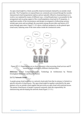 Cloud Computing: Unedited Version pg. 14
An open cloud might be a freely accessible cloud environment claimed by an outsider cloud
provider. The IT properties on exposed hazes are commonly provisioned through the recently
characterized cloud transportation replicas and are typically offered to cloud purchasers at a
worth or are marketed by means of different ways. a cloud breadwinner is accountable for the
arrangement and on-going support of the overall population cloud and its IT properties. A
significant number of the circumstances and designs investigated in forthcoming sections
include open mists and accordingly the association among the providers and buyers of IT
assets through open mists. Figure 2.1.10. shows a halfway perspective on the general open
cloud scene, featuring some of the main sellers inside the commercial center.
Figure 2.1.11. Organizations act as cloud consumers when accessing cloud services and IT
resources made available by different cloud providers.
(Reference :Cloud Computing(Concepts, Technology & Architecture) by Thomas
Erl,Zaigham Mahmood, and Ricardo Puttini)
2.1.7.2. Network Clouds
A people group cloud resembles to a network cloud aside from that its entrance is limited to a
specific network of cloud buyers. The open cloud might be together controlled by the open
partners or by an outsider cloud supplier that provisions an open cloud with restricted access.
The partner cloud buyers of people in general commonly share the responsibility for
characterizing and developing the network cloud (Figure 2.1.11.).
 