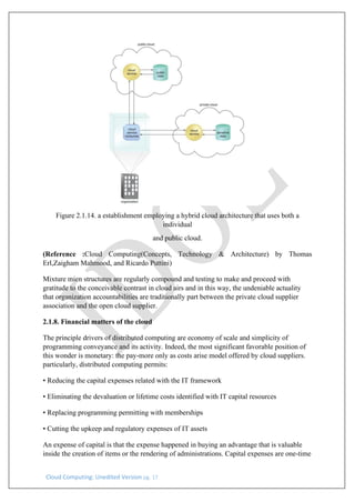 Cloud Computing: Unedited Version pg. 17
Figure 2.1.14. a establishment employing a hybrid cloud architecture that uses both a
individual
and public cloud.
(Reference :Cloud Computing(Concepts, Technology & Architecture) by Thomas
Erl,Zaigham Mahmood, and Ricardo Puttini)
Mixture mien structures are regularly compound and testing to make and proceed with
gratitude to the conceivable contrast in cloud airs and in this way, the undeniable actuality
that organization accountabilities are traditionally part between the private cloud supplier
association and the open cloud supplier.
2.1.8. Financial matters of the cloud
The principle drivers of distributed computing are economy of scale and simplicity of
programming conveyance and its activity. Indeed, the most significant favorable position of
this wonder is monetary: the pay-more only as costs arise model offered by cloud suppliers.
particularly, distributed computing permits:
• Reducing the capital expenses related with the IT framework
• Eliminating the devaluation or lifetime costs identified with IT capital resources
• Replacing programming permitting with memberships
• Cutting the upkeep and regulatory expenses of IT assets
An expense of capital is that the expense happened in buying an advantage that is valuable
inside the creation of items or the rendering of administrations. Capital expenses are one-time
 