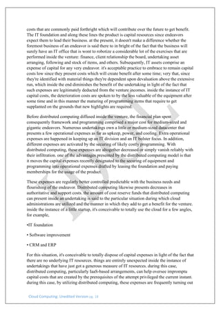 Cloud Computing: Unedited Version pg. 18
costs that are commonly paid forthright which will contribute over the future to get benefit.
The IT foundation and along these lines the product is capital resources since endeavors
expect them to lead their business. at the present, it doesn't make a difference whether the
foremost business of an endeavor is said there to in bright of the fact that the business will
surely have an IT office that is wont to robotize a considerable lot of the exercises that are
performed inside the venture: finance, client relationship the board, undertaking asset
arranging, following and stock of items, and others. Subsequently, IT assets comprise an
expense of capital for any very endeavor. it's acceptable practice to embrace to remain capital
costs low since they present costs which will create benefit after some time; very that, since
they're identified with material things they're dependent upon devaluation above the extensive
run, which inside the end diminishes the benefit of the undertaking in light of the fact that
such expenses are legitimately deducted from the venture incomes. inside the instance of IT
capital costs, the deterioration costs are spoken to by the less valuable of the equipment after
some time and in this manner the maturing of programming items that require to get
supplanted on the grounds that new highlights are required.
Before distributed computing diffused inside the venture, the financial plan spent
consequently framework and programming comprised a major cost for medium-sized and
gigantic endeavors. Numerous undertakings own a little or medium-sized datacenter that
presents a few operational expenses as far as upkeep, power, and cooling. Extra operational
expenses are happened in keeping up an IT division and an IT bolster focus. In addition,
different expenses are activated by the securing of likely costly programming. With
distributed computing, these expenses are altogether decreased or simply vanish reliably with
their infiltration. one of the advantages presented by the distributed computing model is that
it moves the capital expenses recently designated to the securing of equipment and
programming into operational expenses drafted by leasing the foundation and paying
memberships for the usage of the product.
These expenses are regularly better controlled predictable with the business needs and
flourishing of the endeavor. Distributed computing likewise presents decreases in
authoritative and support costs. the amount of cost reserve funds that distributed computing
can present inside an undertaking is said to the particular situation during which cloud
administrations are utilized and the manner in which they add to get a benefit for the venture.
inside the instance of a little startup, it's conceivable to totally use the cloud for a few angles,
for example,
•IT foundation
• Software improvement
• CRM and ERP
For this situation, it's conceivable to totally dispose of capital expenses in light of the fact that
there are no underlying IT resources. things are entirely unexpected inside the instance of
undertakings that have just got a generous measure of IT resources. during this case,
distributed computing, particularly IaaS-based arrangements, can help oversee impromptu
capital costs that are created by the prerequisites of the attempt privileged the current instant.
during this case, by utilizing distributed computing, these expenses are frequently turning out
 