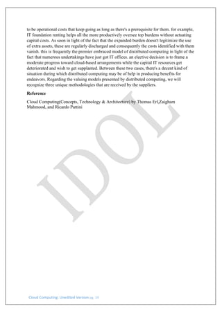Cloud Computing: Unedited Version pg. 19
to be operational costs that keep going as long as there's a prerequisite for them. for example,
IT foundation renting helps all the more productively oversee top burdens without actuating
capital costs. As soon in light of the fact that the expanded burden doesn't legitimize the use
of extra assets, these are regularly discharged and consequently the costs identified with them
vanish. this is frequently the premier embraced model of distributed computing in light of the
fact that numerous undertakings have just got IT offices. an elective decision is to frame a
moderate progress toward cloud-based arrangements while the capital IT resources get
deteriorated and wish to get supplanted. Between these two cases, there's a decent kind of
situation during which distributed computing may be of help in producing benefits for
endeavors. Regarding the valuing models presented by distributed computing, we will
recognize three unique methodologies that are received by the suppliers.
Reference
Cloud Computing(Concepts, Technology & Architecture) by Thomas Erl,Zaigham
Mahmood, and Ricardo Puttini
 