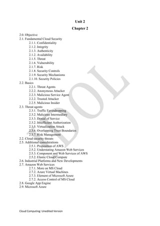 Cloud Computing: Unedited Version
Unit 2
Chapter 2
2.0. Objective
2.1. Fundamental Cloud Security
2.1.1. Confidentiality
2.1.2. Integrity
2.1.3. Authenticity
2.1.2. Availability
2.1.5. Threat
2.1.6. Vulnerability
2.1.7. Risk
2.1.8. Security Controls
2.1.9. Security Mechanisms
2.1.10. Security Policies
2.2. Basics
2.2.1. Threat Agents
2.2.2. Anonymous Attacker
2.2.3. Malicious Service Agent
2.2.2. Trusted Attacker
2.2.5. Malicious Insider
2.3. Threat agents
2.3.1. Traffic Eavesdropping
2.3.2. Malicious Intermediary
2.3.3. Denial of Service
2.3.2. Insufficient Authorization
2.3.5. Virtualization Attack
2.3.6. Overlapping Trust Boundaries
2.3.7. Risk Management
2.2. Cloud security threats
2.5. Additional considerations
2.5.1. Proposition of AWS
2.5.2. Understating Amazon Web Services
2.5.3. Component and Web Services of AWS
2.5.2. Elastic Cloud Compute
2.6. Industrial Platforms and New Developments
2.7. Amazon Web Services
2.7.1. More on MS Cloud
2.7.2. Azure Virtual Machines
2.7.3. Element of Microsoft Azure
2.7.2. Access Control of MS Cloud
2.8. Google App Engine
2.9. Microsoft Azure
 