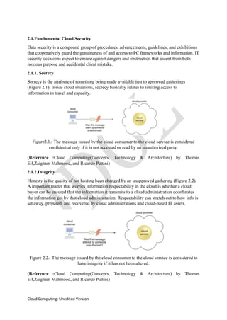 Cloud Computing: Unedited Version
2.1.Fundamental Cloud Security
Data security is a compound group of procedures, advancements, guidelines, and exhibitions
that cooperatively guard the genuineness of and access to PC frameworks and information. IT
security occasions expect to ensure against dangers and obstruction that ascent from both
noxious purpose and accidental client mistake.
2.1.1. Secrecy
Secrecy is the attribute of something being made available just to approved gatherings
(Figure 2.1). Inside cloud situations, secrecy basically relates to limiting access to
information in travel and capacity.
Figure2.1.: The message issued by the cloud consumer to the cloud service is considered
confidential only if it is not accessed or read by an unauthorized party.
(Reference :Cloud Computing(Concepts, Technology & Architecture) by Thomas
Erl,Zaigham Mahmood, and Ricardo Puttini)
2.1.2.Integrity
Honesty is the quality of not hosting been changed by an unapproved gathering (Figure 2.2).
A important matter that worries information respectability in the cloud is whether a cloud
buyer can be ensured that the information it transmits to a cloud administration coordinates
the information got by that cloud administration. Respectability can stretch out to how info is
set away, prepared, and recovered by cloud administrations and cloud-based IT assets.
Figure 2.2.: The message issued by the cloud consumer to the cloud service is considered to
have integrity if it has not been altered.
(Reference :Cloud Computing(Concepts, Technology & Architecture) by Thomas
Erl,Zaigham Mahmood, and Ricardo Puttini)
 