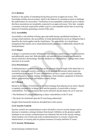 Cloud Computing: Unedited Version
2.1.3. Realness
Realness is the quality of something having been given by an approved source. This
knowledge includes non-revocation, which is the letdown of a meeting to reject or challenge
the authorization of a association. Verification in non-repudiable connections gives evidence
that these associations are remarkably connected to an approved source. Now take example,
a consumer will most expected be unable to get to a non-reputable article later its receiving
deprived of similarly generating a record of this entry.
2.1.2. Accessibility
Accessibility is the attribute of being open and usable during a predefined timeframe. In
average cloud situations, the accessibility of cloud administrations can be an obligation that is
shared by the cloud supplier and the cloud bearer. The accessibility of a cloud-based
arrangement that reaches out to cloud administration customers is additionally shared by the
cloud purchaser.
2.1.5. Danger
A danger is a potential security infringement that can move guards trying to break protection
and additionally cause hurt. Both physically and naturally incited dangers are intended to
misuse referred to shortcomings, likewise alluded to as vulnerabilities. A danger that is done
outcomes in an assault.
2.1.6. Powerlessness
A defenselessness is a shortcoming that can be misused either in bright of the detail that it is
ensured by inadequate security controls, or on the grounds that present safety panels are
overwhelmed by an assault. IT asset vulnerabilities can have a scope of causes, including
setup inadequacies, security strategy shortcomings, client mistakes, equipment or firmware
defects, programming bugs, and helpless security design.
2.1.7. Hazard
Hazard is the chance of misfortune or mischief emerging from playing out an action. Hazard
is regularly estimated by its danger level and the quantity of conceivable or known
vulnerabilities. Two measurements that can be utilized to decide chance for an IT asset are:
• The likelihood of a danger happening to abuse vulnerabilities in the IT asset
• The desire for misfortune upon the IT asset being undermined
Insights about hazard the board are shrouded later in this section.
2.1.8. Security Controls
Security controls are countermeasures used to forestall or react to security dangers and to
decrease or maintain a strategic distance from hazard. Subtleties on the greatest capable
technique to use security countermeasures are ordinarily laid out in the security strategy,
which contains a lot of rules and works on determining how to execute a framework,
administration, or security plan for greatest assurance of touchy and basic IT assets.
2.1.9. Security Mechanisms
 