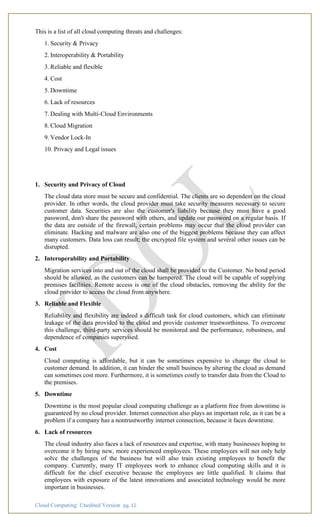 Cloud Computing: Unedited Version pg. 12
This is a list of all cloud computing threats and challenges:
1. Security & Privacy
2. Interoperability & Portability
3. Reliable and flexible
4. Cost
5. Downtime
6. Lack of resources
7. Dealing with Multi-Cloud Environments
8. Cloud Migration
9. Vendor Lock-In
10. Privacy and Legal issues
1. Security and Privacy of Cloud
The cloud data store must be secure and confidential. The clients are so dependent on the cloud
provider. In other words, the cloud provider must take security measures necessary to secure
customer data. Securities are also the customer's liability because they must have a good
password, don't share the password with others, and update our password on a regular basis. If
the data are outside of the firewall, certain problems may occur that the cloud provider can
eliminate. Hacking and malware are also one of the biggest problems because they can affect
many customers. Data loss can result; the encrypted file system and several other issues can be
disrupted.
2. Interoperability and Portability
Migration services into and out of the cloud shall be provided to the Customer. No bond period
should be allowed, as the customers can be hampered. The cloud will be capable of supplying
premises facilities. Remote access is one of the cloud obstacles, removing the ability for the
cloud provider to access the cloud from anywhere.
3. Reliable and Flexible
Reliability and flexibility are indeed a difficult task for cloud customers, which can eliminate
leakage of the data provided to the cloud and provide customer trustworthiness. To overcome
this challenge, third-party services should be monitored and the performance, robustness, and
dependence of companies supervised.
4. Cost
Cloud computing is affordable, but it can be sometimes expensive to change the cloud to
customer demand. In addition, it can hinder the small business by altering the cloud as demand
can sometimes cost more. Furthermore, it is sometimes costly to transfer data from the Cloud to
the premises.
5. Downtime
Downtime is the most popular cloud computing challenge as a platform free from downtime is
guaranteed by no cloud provider. Internet connection also plays an important role, as it can be a
problem if a company has a nontrustworthy internet connection, because it faces downtime.
6. Lack of resources
The cloud industry also faces a lack of resources and expertise, with many businesses hoping to
overcome it by hiring new, more experienced employees. These employees will not only help
solve the challenges of the business but will also train existing employees to benefit the
company. Currently, many IT employees work to enhance cloud computing skills and it is
difficult for the chief executive because the employees are little qualified. It claims that
employees with exposure of the latest innovations and associated technology would be more
important in businesses.
 
