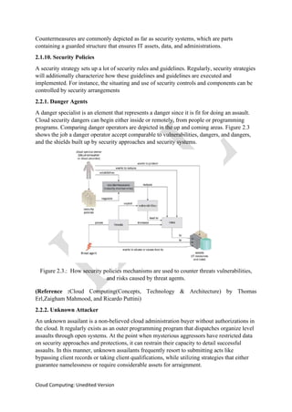 Cloud Computing: Unedited Version
Countermeasures are commonly depicted as far as security systems, which are parts
containing a guarded structure that ensures IT assets, data, and administrations.
2.1.10. Security Policies
A security strategy sets up a lot of security rules and guidelines. Regularly, security strategies
will additionally characterize how these guidelines and guidelines are executed and
implemented. For instance, the situating and use of security controls and components can be
controlled by security arrangements
2.2.1. Danger Agents
A danger specialist is an element that represents a danger since it is fit for doing an assault.
Cloud security dangers can begin either inside or remotely, from people or programming
programs. Comparing danger operators are depicted in the up and coming areas. Figure 2.3
shows the job a danger operator accept comparable to vulnerabilities, dangers, and dangers,
and the shields built up by security approaches and security systems.
Figure 2.3.: How security policies mechanisms are used to counter threats vulnerabilities,
and risks caused by threat agents.
(Reference :Cloud Computing(Concepts, Technology & Architecture) by Thomas
Erl,Zaigham Mahmood, and Ricardo Puttini)
2.2.2. Unknown Attacker
An unknown assailant is a non-believed cloud administration buyer without authorizations in
the cloud. It regularly exists as an outer programming program that dispatches organize level
assaults through open systems. At the point when mysterious aggressors have restricted data
on security approaches and protections, it can restrain their capacity to detail successful
assaults. In this manner, unknown assailants frequently resort to submitting acts like
bypassing client records or taking client qualifications, while utilizing strategies that either
guarantee namelessness or require considerable assets for arraignment.
 