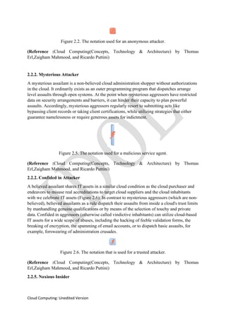 Cloud Computing: Unedited Version
Figure 2.2. The notation used for an anonymous attacker.
(Reference :Cloud Computing(Concepts, Technology & Architecture) by Thomas
Erl,Zaigham Mahmood, and Ricardo Puttini)
2.2.2. Mysterious Attacker
A mysterious assailant is a non-believed cloud administration shopper without authorizations
in the cloud. It ordinarily exists as an outer programming program that dispatches arrange
level assaults through open systems. At the point when mysterious aggressors have restricted
data on security arrangements and barriers, it can hinder their capacity to plan powerful
assaults. Accordingly, mysterious aggressors regularly resort to submitting acts like
bypassing client records or taking client certifications, while utilizing strategies that either
guarantee namelessness or require generous assets for indictment.
Figure 2.5. The notation used for a malicious service agent.
(Reference :Cloud Computing(Concepts, Technology & Architecture) by Thomas
Erl,Zaigham Mahmood, and Ricardo Puttini)
2.2.2. Confided in Attacker
A believed assailant shares IT assets in a similar cloud condition as the cloud purchaser and
endeavors to misuse real accreditations to target cloud suppliers and the cloud inhabitants
with we celebrate IT assets (Figure 2.6). In contrast to mysterious aggressors (which are non-
believed), believed assailants as a rule dispatch their assaults from inside a cloud's trust limits
by manhandling genuine qualifications or by means of the selection of touchy and private
data. Confided in aggressors (otherwise called vindictive inhabitants) can utilize cloud-based
IT assets for a wide scope of abuses, including the hacking of feeble validation forms, the
breaking of encryption, the spamming of email accounts, or to dispatch basic assaults, for
example, forswearing of administration crusades.
Figure 2.6. The notation that is used for a trusted attacker.
(Reference :Cloud Computing(Concepts, Technology & Architecture) by Thomas
Erl,Zaigham Mahmood, and Ricardo Puttini)
2.2.5. Noxious Insider
 