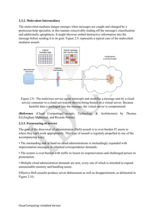 Cloud Computing: Unedited Version
2.3.2. Malevolent Intermediary
The malevolent mediator danger emerges when messages are caught and changed by a
pernicious help specialist, in this manner conceivably trading off the message's classification
and additionally uprightness. It might likewise embed destructive information into the
message before sending it to its goal. Figure 2.9. represents a typical case of the malevolent
mediator assault.
Figure 2.9.: The malicious service agent intercepts and modifies a message sent by a cloud
service consumer to a cloud service(not shown) being hosted on a virtual server. Because
harmful data is packaged into the message, the virtual server is compromised.
(Reference :Cloud Computing(Concepts, Technology & Architecture) by Thomas
Erl,Zaigham Mahmood, and Ricardo Puttini)
2.3.3. Forswearing of Service
The goal of the disavowal of administration (DoS) assault is to over-burden IT assets to
where they can't work appropriately. This type of assault is regularly propelled in one of the
accompanying ways:
• The outstanding task at hand on cloud administrations is misleadingly expanded with
impersonation messages or rehashed correspondence demands.
• The system is over-burden with traffic to lessen its responsiveness and challenged person its
presentation.
• Multiple cloud administration demands are sent, every one of which is intended to expend
unreasonable memory and handling assets.
Effective DoS assaults produce server debasement as well as disappointment, as delineated in
Figure 2.10.:
 