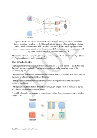 Cloud Computing: Unedited Version
Figure 2.10.: Cloud service consumer A sends multiple message to a cloud service(not
shown) hosted on virtual server A. This overloads the capacity of the underlying physical
server, which causes outages with virtual servers A and B. As a result legitimate cloud
service consumers, such as cloud service consumer B. become unable to communicate with
any cloud services hosted on virtual servers A and B.
(Reference :Cloud Computing(Concepts, Technology & Architecture) by Thomas
Erl,Zaigham Mahmood, and Ricardo Puttini)
2.3.3. Refusal of Service
The target of the refusal of administration (DoS) assault is to over-burden IT assets to where
they can't work appropriately. This type of assault is normally propelled in one of the
accompanying ways:
• The remaining task at hand on cloud administrations is falsely expanded with impersonation
messages or rehashed correspondence demands.
• The system is over-burden with traffic to decrease its responsiveness and handicapped
person its exhibition.
• Multiple cloud administration demands are sent, every one of which is intended to expend
over the top memory and preparing assets.
Fruitful DoS assaults produce server corruption as well as disappointment, as represented in
Figure 2.10.:
 