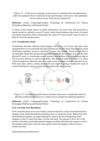Cloud Computing: Unedited Version
Figure 2.11. : Cloud service consumer A gains access to a database that was implemented
under the assumption that it would only be accessed through a web service with a published
service contract (as per cloud service consumer B)
(Reference :Cloud Computing(Concepts, Technology & Architecture) by Thomas
Erl,Zaigham Mahmood, and Ricardo Puttini)
A variety of this assault, known as feeble confirmation, can result when frail passwords or
shared records are utilized to secure IT assets. Inside cloud situations, these kinds of assaults
can prompt noteworthy effects relying upon the scope of IT assets and the scope of access to
those IT assets the assailant gains.
2.3.5. Virtualization Attack
Virtualization furnishes different cloud shoppers with access to IT assets that share basic
equipment however are coherently disconnected from one another. Since cloud suppliers award
cloud buyers regulatory access to virtualized IT assets, (for example, virtual servers), there is
an inalienable hazard that cloud purchasers could manhandle this entrance to assault the basic
physical IT assets. A virtualization assault misuses vulnerabilities in the virtualization stage to
risk its secrecy, honesty, as well as accessibility. This danger is outlined in Figure 2.12, where
a believed aggressor effectively gets to a virtual server to bargain its hidden physical server.
With open mists, where a solitary physical IT asset might be giving virtualized IT assets to
various cloud buyers, such an assault can have noteworthy repercussions.
Figure 2.12.: An authorized cloud service consumer carries out a virtualization attack by
abusing its administrative access to a virtual server to exploit the underlying hardware.
(Reference :Cloud Computing(Concepts, Technology & Architecture) by Thomas
Erl,Zaigham Mahmood, and Ricardo Puttini)
2.3.6. Covering Trust Boundaries
In the event that physical IT assets inside a cloud are shared by various cloud administration
shoppers, these cloud administration purchasers have covering trust limits. Malevolent cloud
administration customers can target imparted IT assets to the aim of bargaining cloud
shoppers or other IT assets that share a similar trust limit. The outcome is that a few or the
entirety of the other cloud administration shoppers could be affected by the assault as well as
the assailant could utilize virtual IT assets against others that happen to likewise have a
similar trust limit.
 