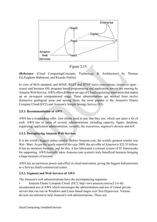 Cloud Computing: Unedited Version
Figure 2.15.
(Reference :Cloud Computing(Concepts, Technology & Architecture) by Thomas
Erl,Zaigham Mahmood, and Ricardo Puttini)
In view of SOA standard, and SOAP, REST and HTTP move conventions, moreover open -
source and business OS, program based programming and application servers are running by
Amazon Web Service. AWS offers different set-ups of Cloud registering innovation that makes
up an on-request computational stage. These administrations get worked from twelve
distinctive geological areas and among them, the most popular is the Amazon's Elastic
Compute Cloud (EC2) and Amazon's Simple Storage Service (S3).
2.5.1. Recommendation of AWS
AWS has a tremendous offer. Just clients need to pay that they use, which can spare a lot of
cash. AWS has in extra of seventy administrations including capacity, figure, database,
organizing, application administration, versatile, the executives, engineer's devices and IoT.
2.5.2. Downplaying Amazon Web Services
It is the world's biggest online retailer. Before Amazon.com, the world's greatest retailer was
Wal - Mart. As per the yearly report of the year 2009, the net offer of Amazon is $22.51 billion.
It has an immense business, and for this, it has fabricated a colossal system of IT frameworks
for supporting. AWS basically takes Amazon.com system's truly beneficial business bringing
a huge measure of income.
AWS has an enormous power and effect in cloud innovation, giving the biggest Infrastructure
as a Service (IaaS) commercial center.
2.5.3. Segment and Web Services of AWS
The Amazon's web administrations have the accompanying segments:
• Amazon Elastic Compute Cloud: (EC2; http://aws.amazon.com/ec2/) is the
incorporated use of AWS which encourages the administration and use of virtual private
servers that can run on Windows and Linux-based stages over Xen Hypervisor. Various
devices are utilized to help Amazon's web administrations. These are:
 